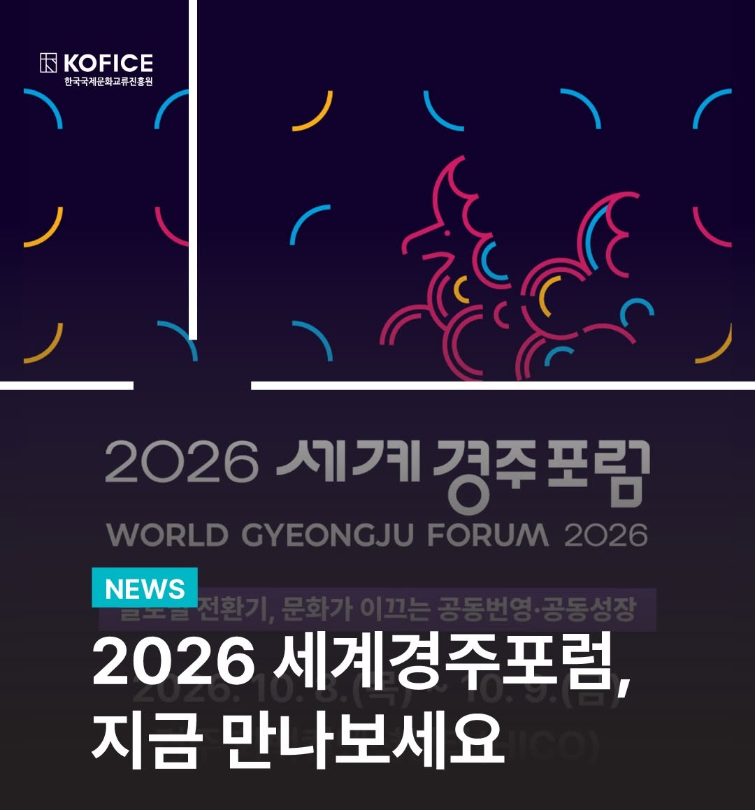 🌏 문화로 연결되는 세계, 2026 세계경주포럼이 경주화백컨벤션센터에서 열립니다!
 
글로벌 전환의 시대, 문화는 우리를 어떻게 연결하고 새로운 공동번영과 공동성장의 길을 만들어갈 수 있을까요?
 
2026 세계경주포럼에서는 문화창조산업·청년부터, 역사·문화, 디지털·AI까지 다양한 분야의 국내외 인사들이 한자리에 모여 문화가 만들어갈 새로운 가능성과 미래를 함께 이야기합니다.
 
2026 세계경주포럼의 주요 정보를 카드뉴스를 통해 미리 만나보세요.
 
✔ 행사명
2026 세계경주포럼
WORLD GYEONGJU FORUM 2026
 
📅 일정
2026. 10. 8.(목) ~ 10. 9.(금)
 
📍 장소
경주화백컨벤션센터(HICO)
 
2026 세계경주포럼 공식 홈페이지에서 참가 등록이 가능합니다.
더 많은 연사와 세부 프로그램도 순차적으로 공개될 예정이니 많은 관심 부탁드립니다!
 
🔎 공식 홈페이지
https://www.wgjforum.kr/👈

-

🌏 A World Connected Through Culture — The 2026 World Gyeongju Forum is Coming to HICO!

In an era of global transformation, how can culture bring us together and pave the way toward shared prosperity and growth?

The 2026 World Gyeongju Forum brings together leading voices from Korea and around the world — spanning the Cultural and Creative Industries & Youth, Culture & Heritage, and Digital & AI — to explore the new possibilities culture can create for our shared future.

Get a first look at the key details of the 2026 World Gyeongju Forum below!

✔ Event
2026 World Gyeongju Forum (WGJF 2026)

📅 Dates
October 8 (Thu) – 9 (Fri), 2026

📍 Venue
Hwabaek International Convention Center (HICO), Gyeongju

Registration is now open on the official website.
More speakers and program details will be announced soon — stay tuned!

🔎 Official Website
https://www.wgjforum.kr/ 👈

#2026세계경주포럼 #세계경주포럼 #WorldGyeongjuForum2026
#문화체육관광부 #KOFICE #한국국제문화교류진흥원 #경상북도 #경주시 #공동번영 #공동성장 #문화창조산업 #디지털ai #역사문화 #청년